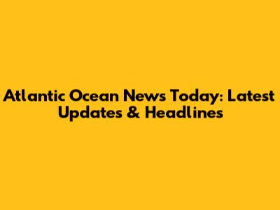 Atlantic Ocean News Today: Latest Updates & Headlines