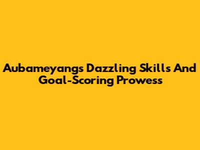 Aubameyang's Dazzling Skills And Goal-Scoring Prowess