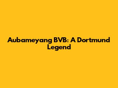 Aubameyang BVB: A Dortmund Legend