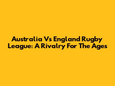 Australia Vs England Rugby League: A Rivalry For The Ages