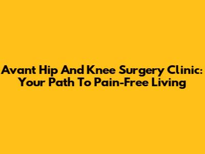 Avant Hip And Knee Surgery Clinic: Your Path To Pain-Free Living