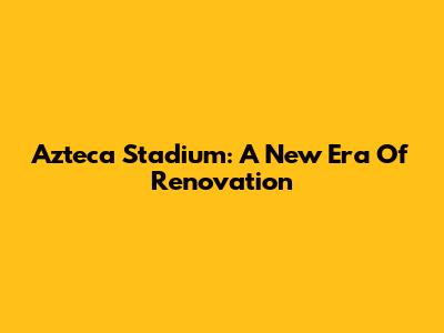 Azteca Stadium: A New Era Of Renovation
