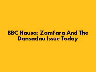 BBC Hausa: Zamfara And The Dansadau Issue Today