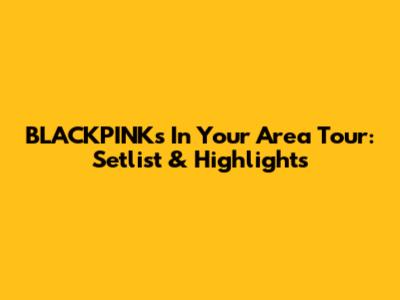 BLACKPINK's "In Your Area" Tour: Setlist & Highlights