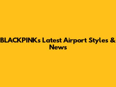 BLACKPINK's Latest Airport Styles & News