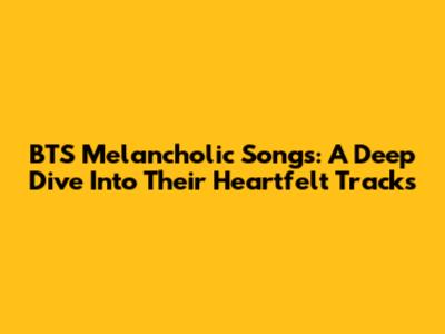 BTS Melancholic Songs: A Deep Dive Into Their Heartfelt Tracks