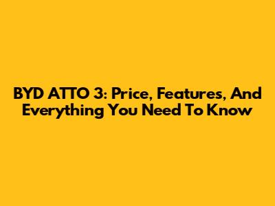 BYD ATTO 3: Price, Features, And Everything You Need To Know