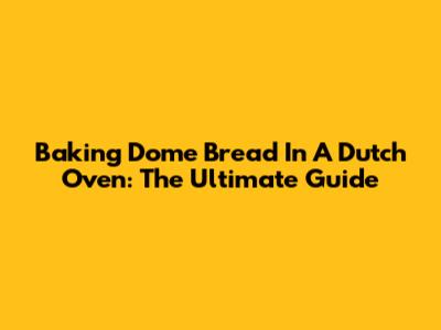 Baking Dome Bread In A Dutch Oven: The Ultimate Guide