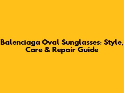 Balenciaga Oval Sunglasses: Style, Care & Repair Guide