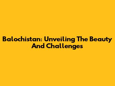 Balochistan: Unveiling The Beauty And Challenges