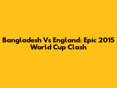 Bangladesh Vs England: Epic 2015 World Cup Clash