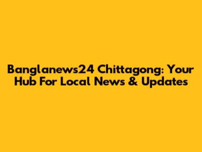 Banglanews24 Chittagong: Your Hub For Local News & Updates