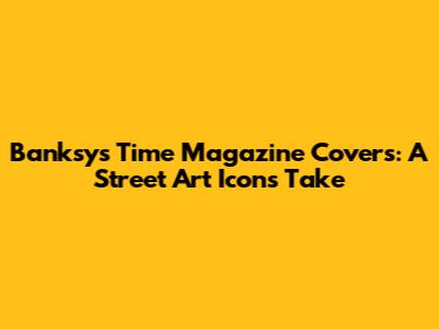 Banksy's Time Magazine Covers: A Street Art Icon's Take