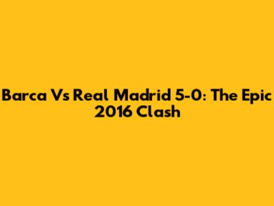 Barca Vs Real Madrid 5-0: The Epic 2016 Clash