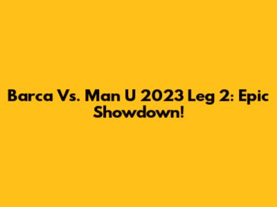 Barca Vs. Man U 2023 Leg 2: Epic Showdown!