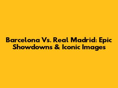 Barcelona Vs. Real Madrid: Epic Showdowns & Iconic Images