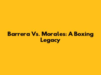 Barrera Vs. Morales: A Boxing Legacy