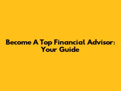 Become A Top Financial Advisor: Your Guide