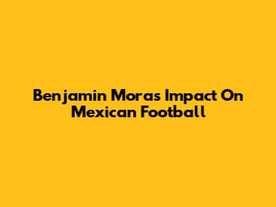 Benjamin Mora's Impact On Mexican Football