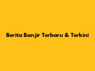Berita Banjir Terbaru & Terkini