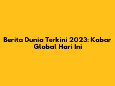 Berita Dunia Terkini 2023: Kabar Global Hari Ini
