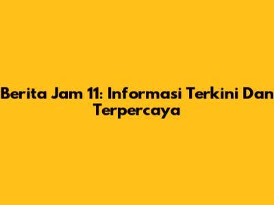 Berita Jam 11: Informasi Terkini Dan Terpercaya