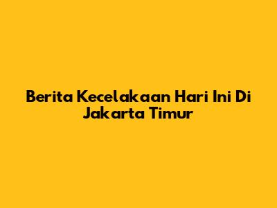 Berita Kecelakaan Hari Ini Di Jakarta Timur