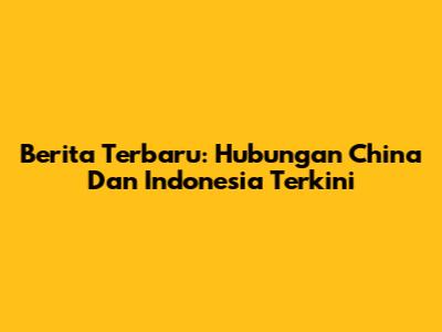 Berita Terbaru: Hubungan China Dan Indonesia Terkini