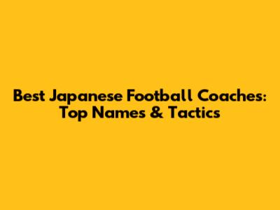 Best Japanese Football Coaches: Top Names & Tactics