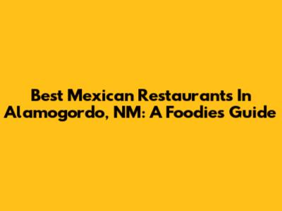 Best Mexican Restaurants In Alamogordo, NM: A Foodie's Guide