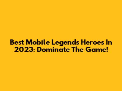 Best Mobile Legends Heroes In 2023: Dominate The Game!