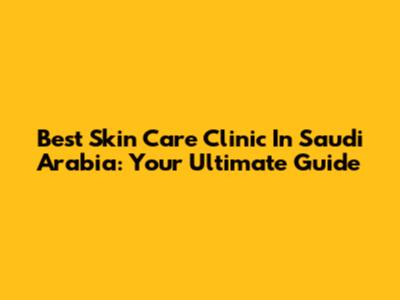 Best Skin Care Clinic In Saudi Arabia: Your Ultimate Guide