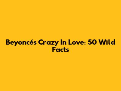 Beyoncé's Crazy In Love: 50 Wild Facts