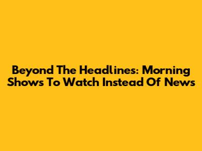 Beyond The Headlines: Morning Shows To Watch Instead Of News