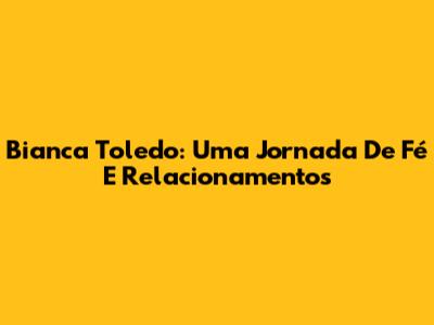 Bianca Toledo: Uma Jornada De Fé E Relacionamentos