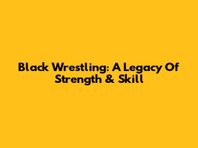 Black Wrestling: A Legacy Of Strength & Skill