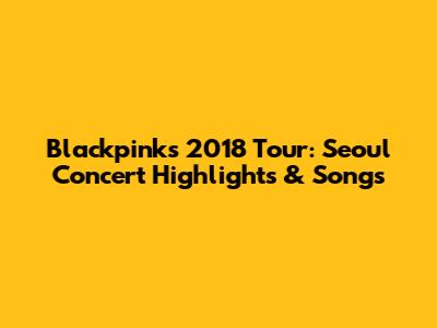 Blackpink's 2018 Tour: Seoul Concert Highlights & Songs