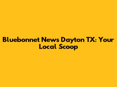 Bluebonnet News Dayton TX: Your Local Scoop