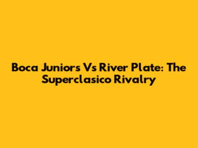 Boca Juniors Vs River Plate: The Superclasico Rivalry
