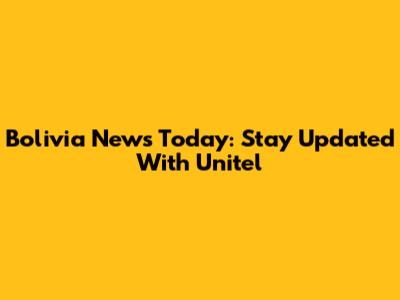 Bolivia News Today: Stay Updated With Unitel