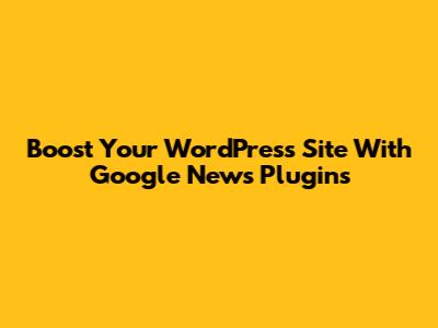 Boost Your WordPress Site With Google News Plugins