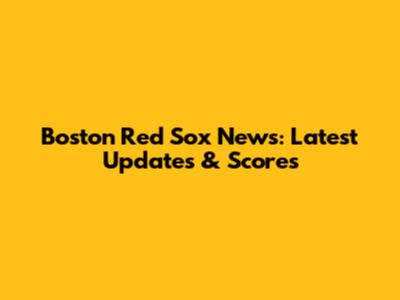 Boston Red Sox News: Latest Updates & Scores