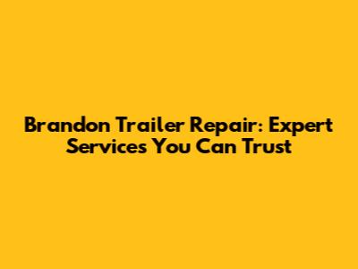 Brandon Trailer Repair: Expert Services You Can Trust