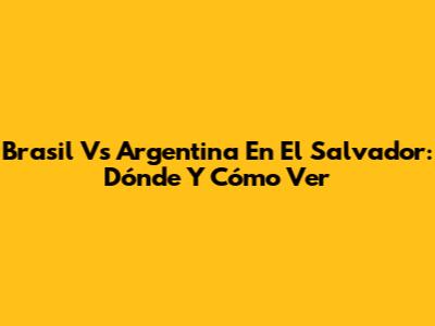 Brasil Vs Argentina En El Salvador: Dónde Y Cómo Ver