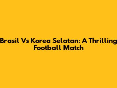 Brasil Vs Korea Selatan: A Thrilling Football Match