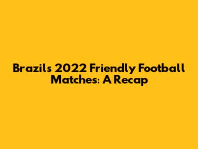 Brazil's 2022 Friendly Football Matches: A Recap