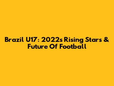 Brazil U17: 2022's Rising Stars & Future Of Football