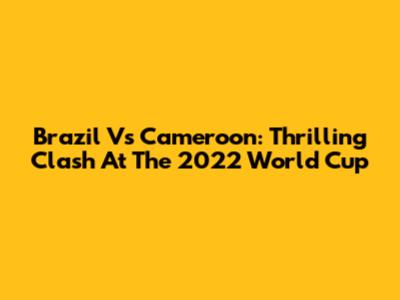 Brazil Vs Cameroon: Thrilling Clash At The 2022 World Cup