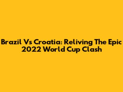 Brazil Vs Croatia: Reliving The Epic 2022 World Cup Clash