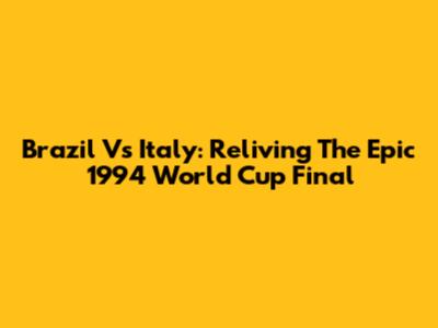 Brazil Vs Italy: Reliving The Epic 1994 World Cup Final